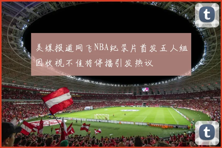 美媒报道网飞NBA纪录片首发五人组因收视不佳将停播引发热议