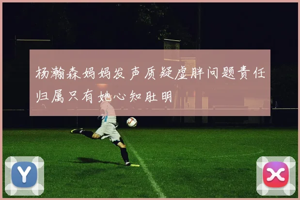 杨瀚森妈妈发声质疑虚胖问题责任归属只有她心知肚明