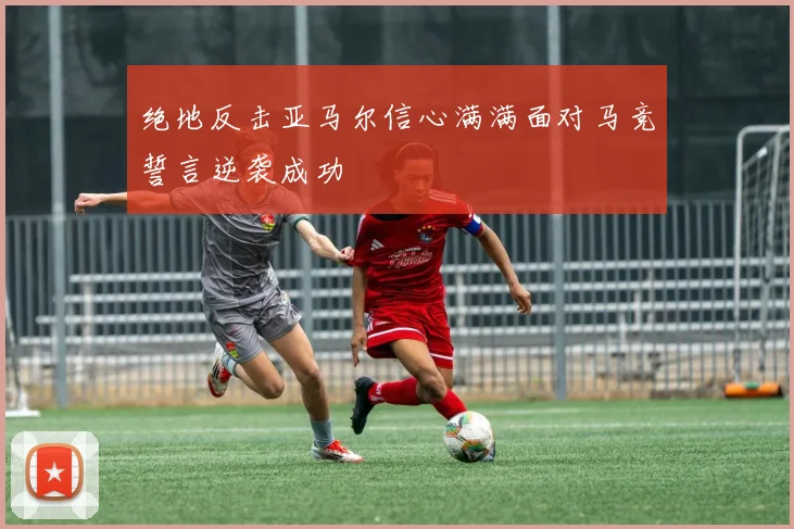 绝地反击亚马尔信心满满面对马竞誓言逆袭成功