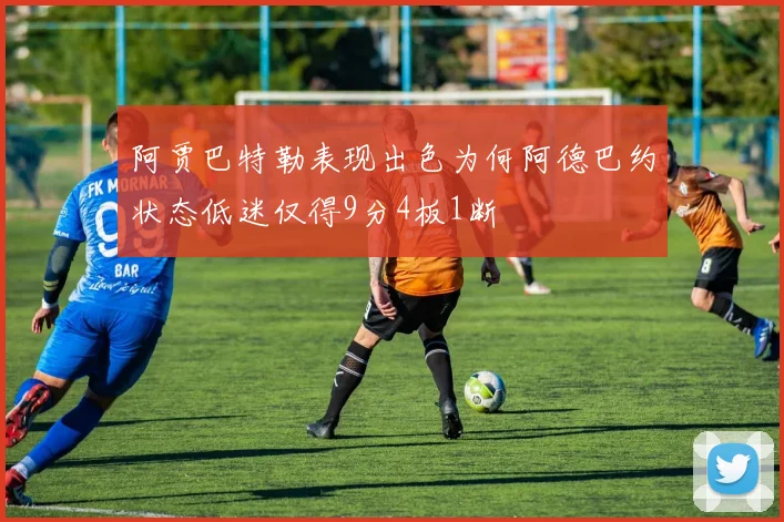 阿贾巴特勒表现出色为何阿德巴约状态低迷仅得9分4板1断