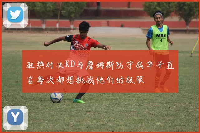 狂热对决KD与詹姆斯防守我华子直言每次都想挑战他们的极限