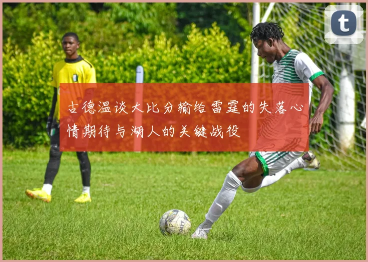 古德温谈大比分输给雷霆的失落心情期待与湖人的关键战役