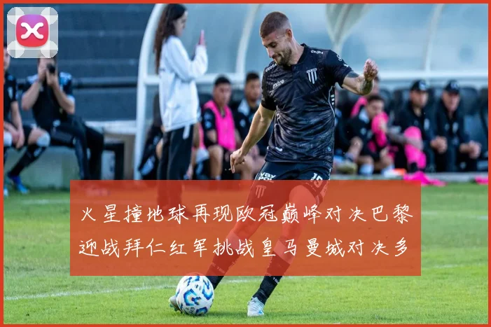 火星撞地球再现欧冠巅峰对决巴黎迎战拜仁红军挑战皇马曼城对决多特