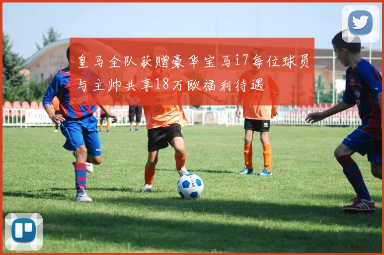 皇马全队获赠豪华宝马i7每位球员与主帅共享18万欧福利待遇