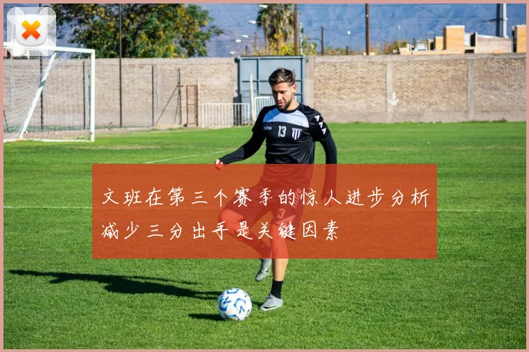 文班在第三个赛季的惊人进步分析减少三分出手是关键因素