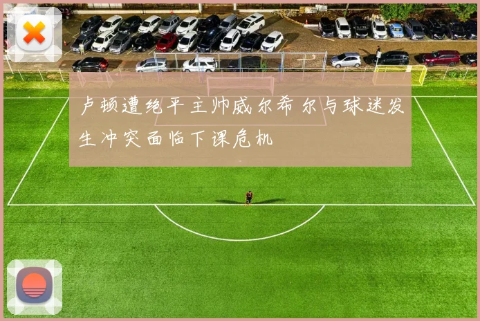 卢顿遭绝平主帅威尔希尔与球迷发生冲突面临下课危机