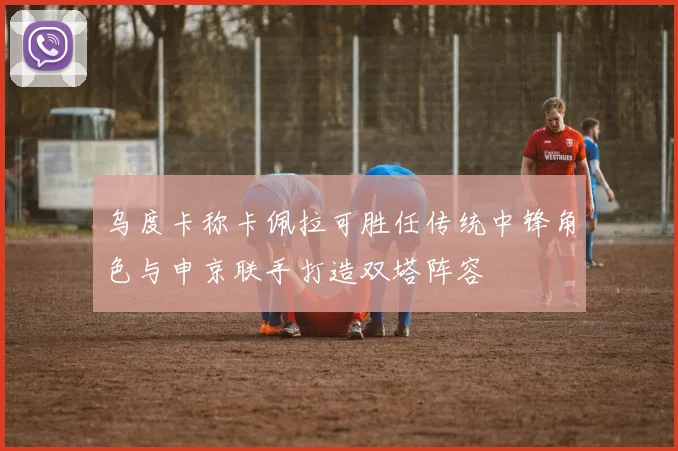乌度卡称卡佩拉可胜任传统中锋角色与申京联手打造双塔阵容