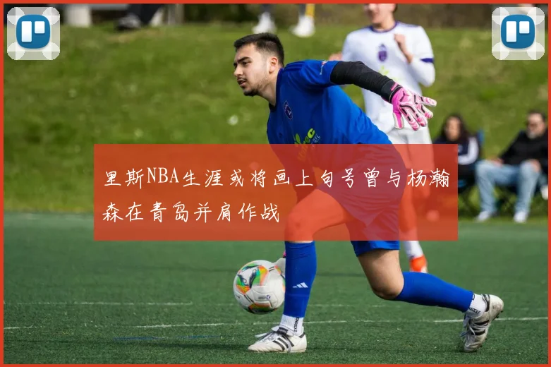 里斯NBA生涯或将画上句号曾与杨瀚森在青岛并肩作战