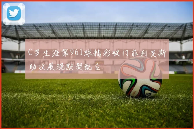 C罗生涯第961球精彩破门菲利克斯助攻展现默契配合