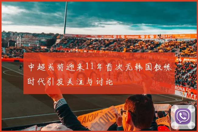 中超或将迎来11年首次无韩国教练时代引发关注与讨论