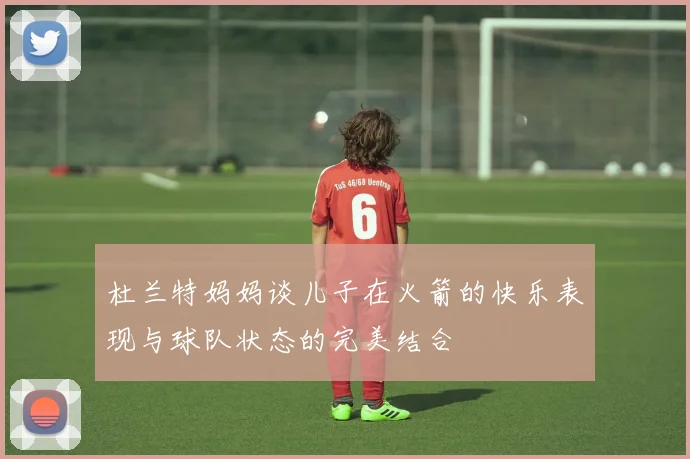 杜兰特妈妈谈儿子在火箭的快乐表现与球队状态的完美结合