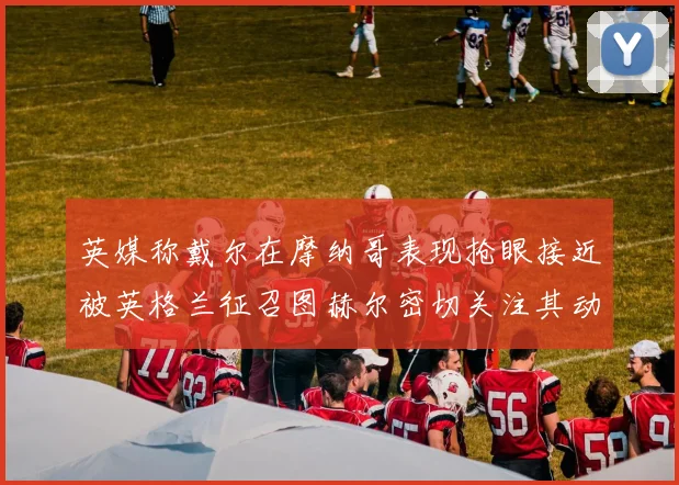 英媒称戴尔在摩纳哥表现抢眼接近被英格兰征召图赫尔密切关注其动态