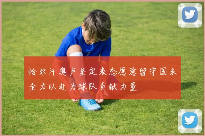 恰尔汗奥卢坚定表态愿意留守国米全力以赴为球队贡献力量
