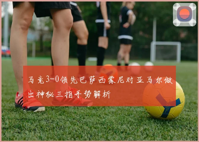 马竞3-0领先巴萨西蒙尼对亚马尔做出神秘三指手势解析