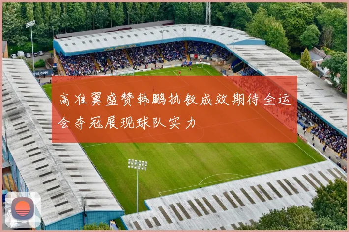 高准翼盛赞韩鹏执教成效期待全运会夺冠展现球队实力