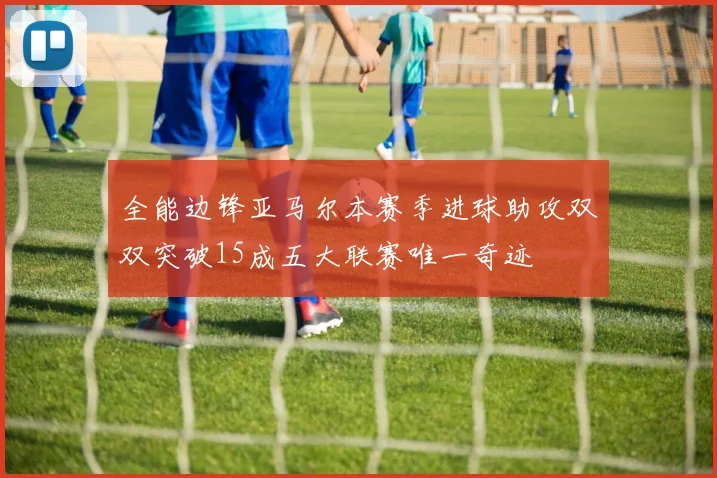 全能边锋亚马尔本赛季进球助攻双双突破15成五大联赛唯一奇迹