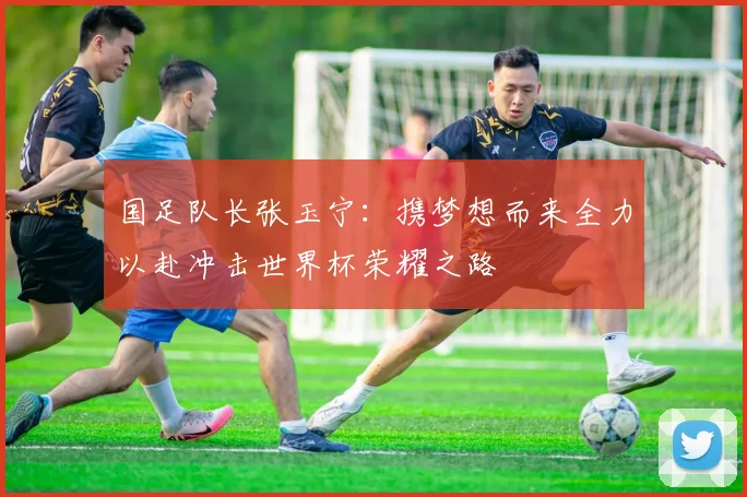 国足队长张玉宁：携梦想而来全力以赴冲击世界杯荣耀之路