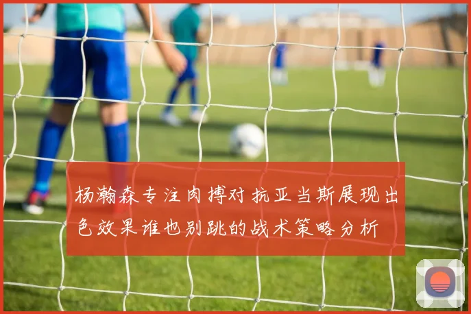 杨瀚森专注肉搏对抗亚当斯展现出色效果谁也别跳的战术策略分析
