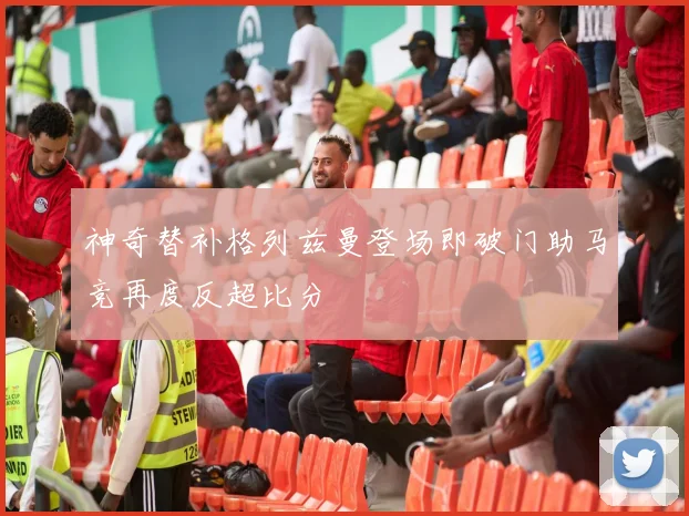 神奇替补格列兹曼登场即破门助马竞再度反超比分